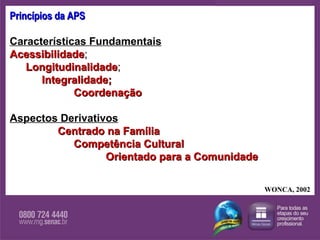 Princípios da APS Características Fundamentais   Acessibilidade ; Longitudinalidade ; Integralidade; Coordenação Aspectos Derivativos   Centrado na Família   Competência Cultural Orientado para a Comunidade WONCA, 2002 