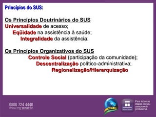Princípios do SUS: Os Princípios Doutrinários do SUS   Universalidade  de acesso; Eqüidade   na assistência à saúde; Integralidade  da assistência.   Os Princípios Organizativos do SUS   Controle Social  (participação da comunidade);  Descentralização  político-administrativa; Regionalização/Hierarquização 