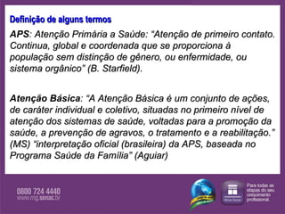 Definição de alguns termos APS :  Atenção Primária a Saúde: “Atenção de primeiro contato. Continua, global e coordenada que se proporciona à população sem distinção de gênero, ou enfermidade, ou sistema orgânico” (B. Starfield).  Atenção Básica :  “ A Atenção Básica é um conjunto de ações, de caráter individual e coletivo, situadas no primeiro nível de atenção dos sistemas de saúde, voltadas para a promoção da saúde, a prevenção de agravos, o tratamento e a reabilitação.” (MS) “interpretação oficial (brasileira) da APS, baseada no Programa Saúde da Família”   (Aguiar) 