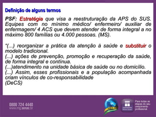Definição de alguns termos PSF:   Estratégia  que visa a reestruturação da APS do SUS. Equipes com no mínimo médico/ enfermeiro/ auxiliar de enfermagem/ 4 ACS que devem atender de forma integral a no máximo 800 famílias ou 4.000 pessoas. (MS). “ (...) reorganizar a prática da atenção à saúde e  substituir  o modelo tradicional .  (...) ações de prevenção, promoção e recuperação da saúde, de forma integral e contínua.  (...)atendimento na unidade básica de saúde ou no domicílio.  (...) Assim, esses profissionais e a população acompanhada criam vínculos de co-responsabilidade  (DeCS) 