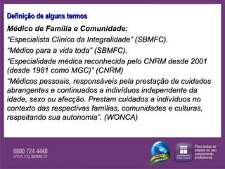 Definição de alguns termos Médico de Família e Comunidade:   “ Especialista Clínico da Integralidade” (SBMFC).  “ Médico para a vida toda” (SBMFC).  “ Especialidade médica reconhecida pelo CNRM desde 2001 (desde 1981 como MGC)”  (CNRM)  “ Médicos pessoais, responsáveis pela prestação de cuidados abrangentes e continuados a indivíduos independente da idade, sexo ou afecção. Prestam cuidados a indivíduos no contexto das respectivas famílias, comunidades e culturas, respeitando sua autonomia”. (WONCA) 