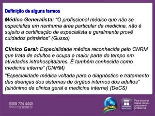 Definição de alguns termos Médico Generalista:  “O profissional médico que não se especializa em nenhuma área particular da medicina, não é sujeito à certificação de especialista e geralmente provê cuidados primários” (Gusso) Clínico Geral:   Especialidade médica reconhecida pelo CNRM que trata de adultos e ocupa a maior parte do tempo em atividades intrahospitalares. É também conhecida como medicina interna” (CNRM)  “ Especialidade médica voltada para o diagnóstico e tratamento das doenças dos sistemas de órgãos internos dos adultos” (sinônimo de clinica geral e medicina interna) (DeCS) 