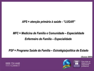 APS = atenção primária à saúde - “LUGAR” MFC = Medicina de Família e Comunidade – Especialidade Enfermeiro de Família – Especialidade  PSF = Programa Saúde da Família – Estratégia/política de Estado ( Gusso  2005) 