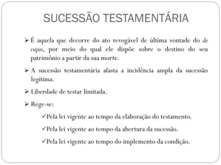 SUCESSÃO TESTAMENTÁRIA
 É aquela que decorre do ato revogável de última vontade do de
cujus, por meio do qual ele dispõe sobre o destino do seu
patrimônio a partir da sua morte.
 A sucessão testamentária afasta a incidência ampla da sucessão
legítima.
 Liberdade de testar limitada.
 Rege-se:
Pela lei vigente ao tempo da elaboração do testamento.
Pela lei vigente ao tempo da abertura da sucessão.
Pela lei vigente ao tempo do implemento da condição.
 