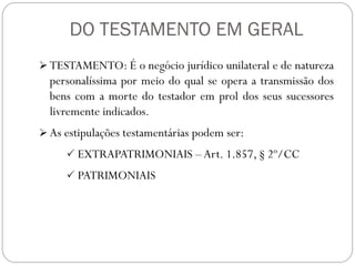 DO TESTAMENTO EM GERAL
 TESTAMENTO: É o negócio jurídico unilateral e de natureza
personalíssima por meio do qual se opera a transmissão dos
bens com a morte do testador em prol dos seus sucessores
livremente indicados.
 As estipulações testamentárias podem ser:
 EXTRAPATRIMONIAIS –Art. 1.857, § 2º/CC
 PATRIMONIAIS
 