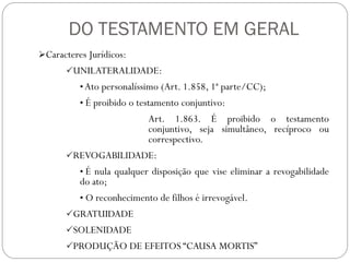 DO TESTAMENTO EM GERAL
Caracteres Jurídicos:
UNILATERALIDADE:
• Ato personalíssimo (Art. 1.858, 1ª parte/CC);
• É proibido o testamento conjuntivo:
Art. 1.863. É proibido o testamento
conjuntivo, seja simultâneo, recíproco ou
correspectivo.
REVOGABILIDADE:
• É nula qualquer disposição que vise eliminar a revogabilidade
do ato;
• O reconhecimento de filhos é irrevogável.
GRATUIDADE
SOLENIDADE
PRODUÇÃO DE EFEITOS “CAUSA MORTIS”
 
