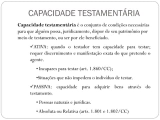 CAPACIDADE TESTAMENTÁRIA
Capacidade testamentária é o conjunto de condições necessárias
para que alguém possa, juridicamente, dispor de seu patrimônio por
meio de testamento, ou ser por ele beneficiado.
ATIVA: quando o testador tem capacidade para testar;
requer discernimento e manifestação exata do que pretende o
agente.
• Incapazes para testar (art. 1.860/CC);
•Situações que não impedem o indivíduo de testar.
PASSIVA: capacidade para adquirir bens através do
testamento.
• Pessoas naturais e jurídicas.
• Absoluta ou Relativa (arts. 1.801 e 1.802/CC)
 