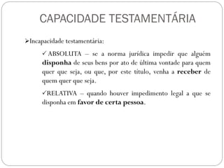 CAPACIDADE TESTAMENTÁRIA
Incapacidade testamentária:
 ABSOLUTA – se a norma jurídica impedir que alguém
disponha de seus bens por ato de última vontade para quem
quer que seja, ou que, por este título, venha a receber de
quem quer que seja.
RELATIVA – quando houver impedimento legal a que se
disponha em favor de certa pessoa.
 