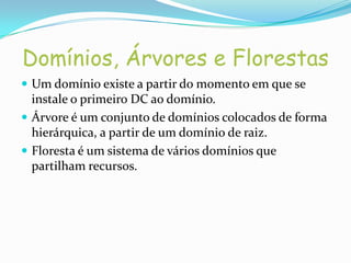 Domínios, Árvores e Florestas
 Um domínio existe a partir do momento em que se
  instale o primeiro DC ao domínio.
 Árvore é um conjunto de domínios colocados de forma
  hierárquica, a partir de um domínio de raiz.
 Floresta é um sistema de vários domínios que
  partilham recursos.
 
