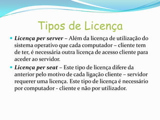 Tipos de Licença
 Licença per server – Além da licença de utilização do
  sistema operativo que cada computador – cliente tem
  de ter, é necessária outra licença de acesso cliente para
  aceder ao servidor.
 Licença per seat – Este tipo de licença difere da
  anterior pelo motivo de cada ligação cliente – servidor
  requerer uma licença. Este tipo de licença é necessário
  por computador - cliente e não por utilizador.
 