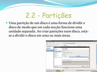 2.2 - Partições
 Uma partição de um disco é uma forma de dividir o
 disco de modo que em cada secção funcione uma
 unidade separada. Ao criar partições num disco, está-
 se a dividir o disco em uma ou mais áreas.
 