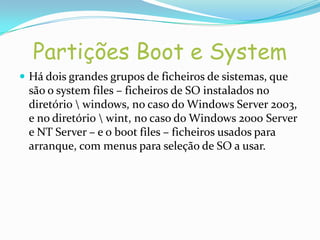 Partições Boot e System
 Há dois grandes grupos de ficheiros de sistemas, que
 são o system files – ficheiros de SO instalados no
 diretório  windows, no caso do Windows Server 2003,
 e no diretório  wint, no caso do Windows 2000 Server
 e NT Server – e o boot files – ficheiros usados para
 arranque, com menus para seleção de SO a usar.
 