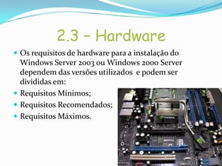 2.3 – Hardware
 Os requisitos de hardware para a instalação do
  Windows Server 2003 ou Windows 2000 Server
  dependem das versões utilizados e podem ser
  divididas em:
 Requisitos Mínimos;
 Requisitos Recomendados;
 Requisitos Máximos.
 
