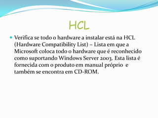 HCL
 Verifica se todo o hardware a instalar está na HCL
 (Hardware Compatibility List) – Lista em que a
 Microsoft coloca todo o hardware que é reconhecido
 como suportando Windows Server 2003. Esta lista é
 fornecida com o produto em manual próprio e
 também se encontra em CD-ROM.
 