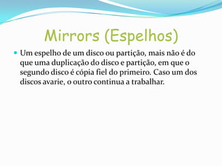 Mirrors (Espelhos)
 Um espelho de um disco ou partição, mais não é do
 que uma duplicação do disco e partição, em que o
 segundo disco é cópia fiel do primeiro. Caso um dos
 discos avarie, o outro continua a trabalhar.
 