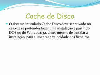 Cache de Disco
 O sistema intitulado Cache Disco deve ser ativado no
 caso de se pretender fazer uma instalação a partir do
 DOS ou do Windows 3.1, antes mesmo de instalar a
 instalação, para aumentar a velocidade dos ficheiros.
 