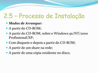 2.5 – Processo de Instalação
 Modos de Arranque:
 A partir do CD-ROM;
 A partir do CD-ROM, sobre o Windows 9x/NT/2000
  Profissional/XP;
 Com disquete e depois a partir do CD-ROM;
 A partir de um share na rede;
 A partir de uma cópia residente no disco.
 