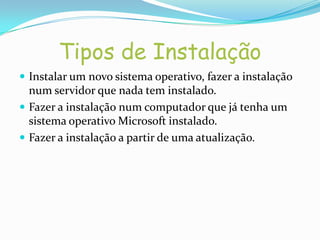 Tipos de Instalação
 Instalar um novo sistema operativo, fazer a instalação
  num servidor que nada tem instalado.
 Fazer a instalação num computador que já tenha um
  sistema operativo Microsoft instalado.
 Fazer a instalação a partir de uma atualização.
 