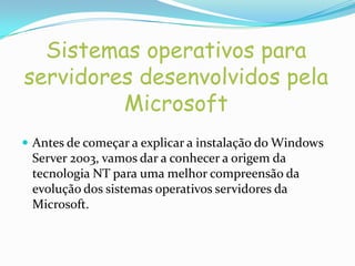 Sistemas operativos para
servidores desenvolvidos pela
         Microsoft
 Antes de começar a explicar a instalação do Windows
 Server 2003, vamos dar a conhecer a origem da
 tecnologia NT para uma melhor compreensão da
 evolução dos sistemas operativos servidores da
 Microsoft.
 