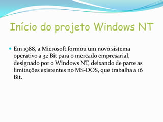 Início do projeto Windows NT

 Em 1988, a Microsoft formou um novo sistema
 operativo a 32 Bit para o mercado empresarial,
 designado por o Windows NT, deixando de parte as
 limitações existentes no MS-DOS, que trabalha a 16
 Bit.
 
