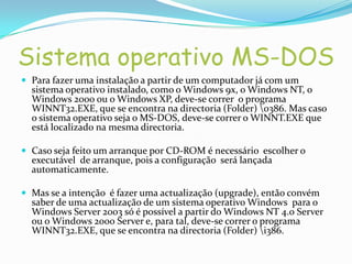 Sistema operativo MS-DOS
 Para fazer uma instalação a partir de um computador já com um
  sistema operativo instalado, como o Windows 9x, o Windows NT, o
  Windows 2000 ou o Windows XP, deve-se correr o programa
  WINNT32.EXE, que se encontra na directoria (Folder) o386. Mas caso
  o sistema operativo seja o MS-DOS, deve-se correr o WINNT.EXE que
  está localizado na mesma directoria.

 Caso seja feito um arranque por CD-ROM é necessário escolher o
  executável de arranque, pois a configuração será lançada
  automaticamente.

 Mas se a intenção é fazer uma actualização (upgrade), então convém
  saber de uma actualização de um sistema operativo Windows para o
  Windows Server 2003 só é possível a partir do Windows NT 4.0 Server
  ou o Windows 2000 Server e, para tal, deve-se correr o programa
  WINNT32.EXE, que se encontra na directoria (Folder) i386.
 