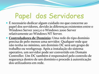 Papel dos Servidores
 É necessário dedicar algum cuidado no que concerne ao
  papel dos servidores, devido às diferenças existentes entre o
  Windows Server 2003 e o Windows 2000 Server
  relativamente ao Windows NT Server.
 Controladores de Domínio: Uma rede do tipo domínio
  precisa de pelo menos uma servidor. Qualquer rede que
  não tenha no mínimo, um domínio DC será um grupo de
  trabalho ou workgroup. Após a instalação do sistema
  operativo, um servidor pode ser convertido em Domain
  Controller. Um DC também é responsável pelo controlo de
  segurança dentro de um domínio e procede à autenticação
  dos utilizadores em rede.
 