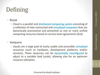 • Cloud is a parallel and distributed computing system consisting of
a collection of inter-connected and virtualized computers that are
dynamically provisioned and presented as one or more unified
computing resources based on service-level agreements (SLA)

• Vanquero
• clouds are a large pool of easily usable and accessible virtualized
resources (such as hardware, development platforms and/or
services). These resources can be dynamically reconfigured to
adjust to a variable load (scale), allowing also for an optimum
resource utilization.

31 January 2013

• Buyya

Cloud Computing

Defining

6
Presented by Majid Hajibaba

 