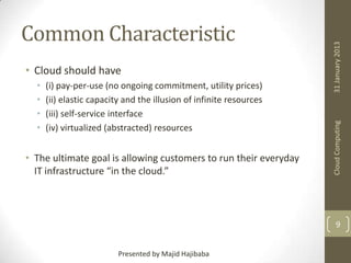 •
•
•
•

(i) pay-per-use (no ongoing commitment, utility prices)
(ii) elastic capacity and the illusion of infinite resources
(iii) self-service interface
(iv) virtualized (abstracted) resources

• The ultimate goal is allowing customers to run their everyday
IT infrastructure “in the cloud.”

31 January 2013

• Cloud should have

Cloud Computing

Common Characteristic

9
Presented by Majid Hajibaba

 