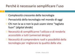 Perchè è necessario semplificare l’uso Complessità crescente della tecnologia Pervasività della tecnologia nel mondo di oggi Chi non la sa o non la può usare viene “tagliato fuori” ( digital divide ) Necessità di semplificarne l’utilizzo e di renderla accessibile a tutti ( universal   design ) Necessità di comprendere  ruoli   e possibilità  della tecnologia per migliorare la qualità della vita  R.Polillo - Ottobre 2010 