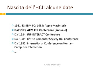 Nascita dell’HCI: alcune date 1981-83: IBM PC; 1984: Apple Macintosh Dal 1983: ACM CHI Conference (annuale) Dal 1984: IFIP INTERACT Conference  Dal 1985: British Computer Society HCI Conference  Dal 1985: International Conference on Human-Computer Interaction … R.Polillo - Ottobre 2010 