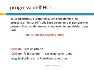 I progressi dell’HCI In un dibattito su questo tema, Ben Shneiderman  ha proposto di “misurarli” sulla base del numero di persone che possono fare una determinata cosa e del tempo richiesto per farla HCI = Human Capability Index Esempio :  Fare un ritratto:  - 200 anni fa (disegno):  poche persone,  1 ora - oggi (col cellulare): milioni di persone, 1 sec R.Polillo - Ottobre 2010 