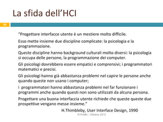 La sfida dell’HCI “ Progettare interfacce utente è un mestiere molto difficile. Esso mette insieme due discipline complicate: la psicologia e la programmazione.  Queste discipline hanno background culturali molto diversi: la psicologia si occupa delle persone, la programmazione dei computer. Gli psicologi dovrebbero essere empatici e comprensivi; i programmatori matematici e precisi. Gli psicologi hanno già abbastanza problemi nel capire le persone anche quando queste non usano i computer;  i  programmatori hanno abbastanza problemi nel far funzionare i programmi anche quando questi non sono utilizzati da alcuna persona. Progettare una buona interfaccia utente richiede che queste queste due prospettive vengano messe insieme.” H.Thimbleby, User Interface Design, 1990 R.Polillo - Ottobre 2010 