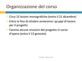 Organizzazione del corso Circa 15 lezioni monografiche (entro il 21 dicembre)  Entro la fine di ottobre avvieremo i gruppi di lavoro per il progetto Faremo alcune revisioni del progetto in corso d’opera (entro il 13 gennaio) R.Polillo - Ottobre 2010 