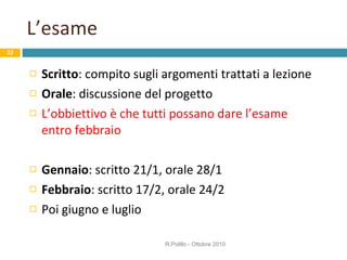 L’esame Scritto : compito sugli argomenti trattati a lezione Orale : discussione del progetto L’obbiettivo è che tutti possano dare l’esame entro febbraio Gennaio : scritto 21/1, orale 28/1 Febbraio : scritto 17/2, orale 24/2 Poi giugno e luglio R.Polillo - Ottobre 2010 