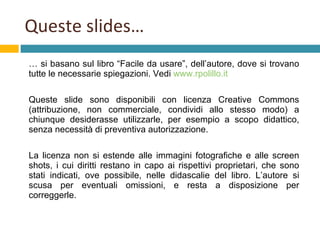 Queste slides… …  si basano sul libro “Facile da usare”, dell’autore, dove si trovano tutte le necessarie spiegazioni. Vedi  www.rpolillo.it Queste slide sono disponibili con licenza Creative Commons (attribuzione, non commerciale, condividi allo stesso modo) a chiunque desiderasse utilizzarle, per esempio a scopo didattico, senza necessità di preventiva autorizzazione.  La licenza non si estende alle immagini fotografiche e alle screen shots, i cui diritti restano in capo ai rispettivi proprietari, che sono stati indicati, ove possibile, nelle didascalie del libro. L’autore si scusa per eventuali omissioni, e resta a disposizione per correggerle. 