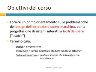 Obiettivi del corso Fornire un primo orientamento sulle problematiche del  design dell'interazione   uomo-macchina , per la progettazione di sistemi interattivi  facili da usare  (“usabili”) Terminologia: Design  = progettazione  Progettare  = “ideare qualcosa e studiare il modo di attuarla” Sistema interattivo  =  qualsiasi sistema che interagisce con    utenti umani  R.Polillo - Ottobre 2010 