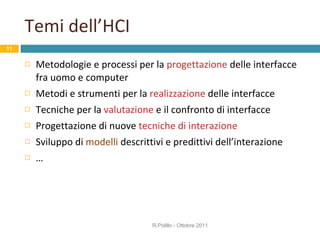 Temi dell’HCI Metodologie e processi per la  progettazione  delle interfacce fra uomo e computer Metodi e strumenti per la  realizzazione  delle interfacce Tecniche per la  valutazione  e il confronto di interfacce Progettazione di nuove  tecniche di interazione Sviluppo di  modelli  descrittivi e predittivi dell’interazione … R.Polillo - Ottobre 2011 
