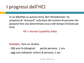 I progressi dell’HCI In un dibattito su questo tema, Ben Shneiderman  ha proposto di “misurarli” sulla base del numero di persone che possono fare una determinata cosa e del tempo richiesto per farla HCI = Human Capability Index Esempio :  Fare un ritratto:  - 200 anni fa (disegno):  poche persone,  1 ora - oggi (col cellulare): milioni di persone, 1 sec R.Polillo - Ottobre 2011 