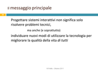Il  messaggio   principale Progettare sistemi interattivi non significa solo risolvere problemi tecnici,  ma anche (e soprattutto)  individuare nuovi modi di utilizzare la tecnologia per migliorare la qualità della vita  di tutti R.Polillo - Ottobre 2011 