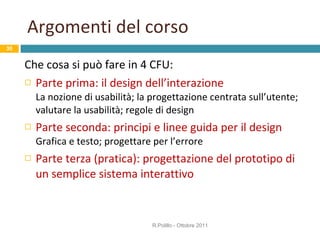 Argomenti del corso Che cosa si può fare in 4 CFU: Parte prima: il design dell’interazione La nozione di usabilità; la progettazione centrata sull’utente; valutare la usabilità; regole di design Parte seconda: principi e linee guida per il design Grafica e testo; progettare per l’errore Parte terza (pratica): progettazione del prototipo di un semplice sistema interattivo R.Polillo - Ottobre 2011 