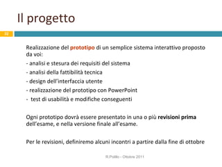 Il progetto Realizzazione del  prototipo  di un semplice sistema interattivo proposto da voi: - analisi e stesura dei requisiti del sistema - analisi della fattibilità tecnica - design dell’interfaccia utente - realizzazione del prototipo con PowerPoint -  test di usabilità e modifiche conseguenti Ogni prototipo dovrà essere presentato in una o più  revisioni prima  dell’esame, e nella versione finale all’esame. Per le revisioni, definiremo alcuni incontri a partire dalla fine di ottobre R.Polillo - Ottobre 2011 