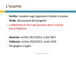 L’esame Scritto : compito sugli argomenti trattati a lezione Orale : discussione del progetto L’obbiettivo è che tutti possano dare l’esame entro febbraio Gennaio : scritto 23/1/2012, orale 30/1 Febbraio : scritto 20/2/2012, orale 24/2 Poi giugno e luglio R.Polillo - Ottobre 2011 