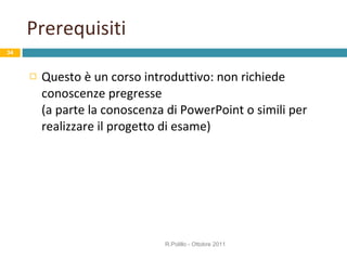 Prerequisiti Questo è un corso introduttivo: non richiede conoscenze pregresse  (a parte la conoscenza di PowerPoint o simili per realizzare il progetto di esame) R.Polillo - Ottobre 2011 