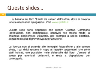Queste slides… …  si basano sul libro “Facile da usare”, dell’autore, dove si trovano tutte le necessarie spiegazioni. Vedi  www.rpolillo.it Queste slide sono disponibili con licenza Creative Commons (attribuzione, non commerciale, condividi allo stesso modo) a chiunque desiderasse utilizzarle, per esempio a scopo didattico, senza necessità di preventiva autorizzazione.  La licenza non si estende alle immagini fotografiche e alle screen shots, i cui diritti restano in capo ai rispettivi proprietari, che sono stati indicati, ove possibile, nelle didascalie del libro. L’autore si scusa per eventuali omissioni, e resta a disposizione per correggerle. R.Polillo - Ottobre 2011 