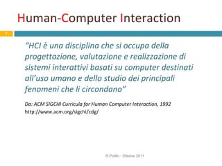 H uman- C omputer  I nteraction “ HCI è una disciplina che si occupa della progettazione, valutazione e realizzazione di sistemi interattivi basati su computer destinati all’uso umano e dello studio dei principali fenomeni che li circondano” Da: ACM SIGCHI Curricula for Human Computer Interaction, 1992 http://www.acm.org/sigchi/cdg/ R.Polillo - Ottobre 2011 