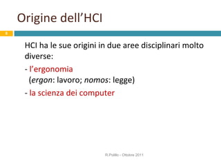 Origine dell’HCI HCI ha le sue origini in due aree disciplinari molto diverse: -  l’ergonomia    ( ergon : lavoro;  nomos : legge) -  la scienza dei computer   R.Polillo - Ottobre 2011 