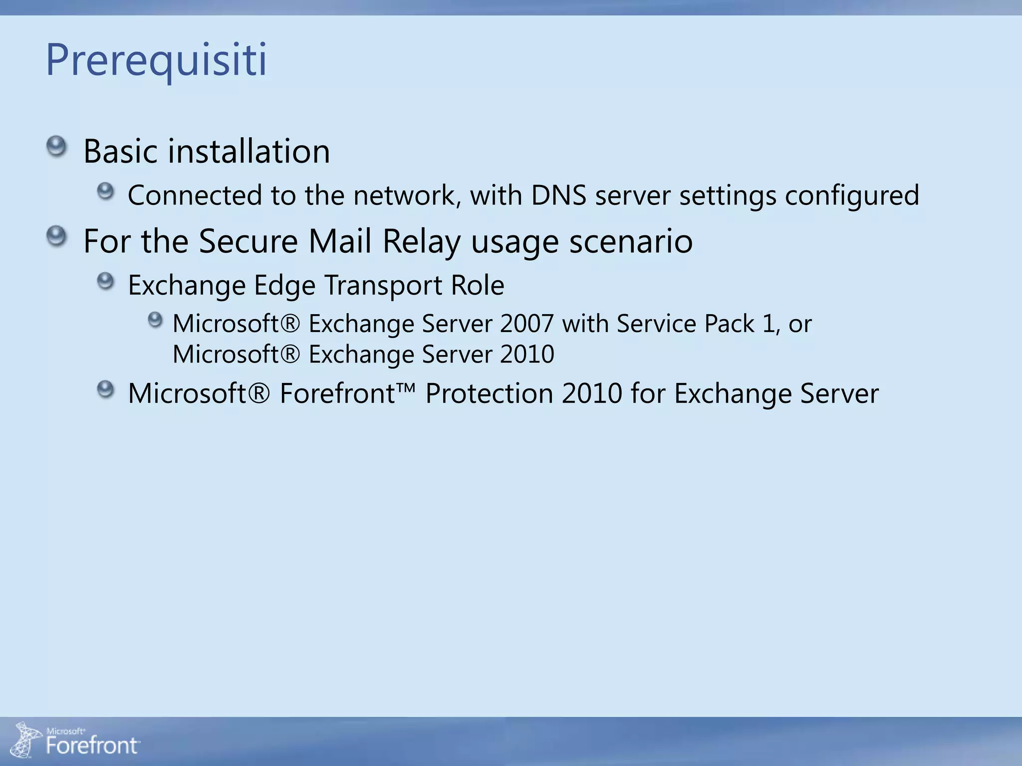 Prerequisiti
  Basic installation
     Connected to the network, with DNS server settings configured
  For the Secure Mail Relay usage scenario
     Exchange Edge Transport Role
        Microsoft® Exchange Server 2007 with Service Pack 1, or
        Microsoft® Exchange Server 2010
     Microsoft® Forefront™ Protection 2010 for Exchange Server
 