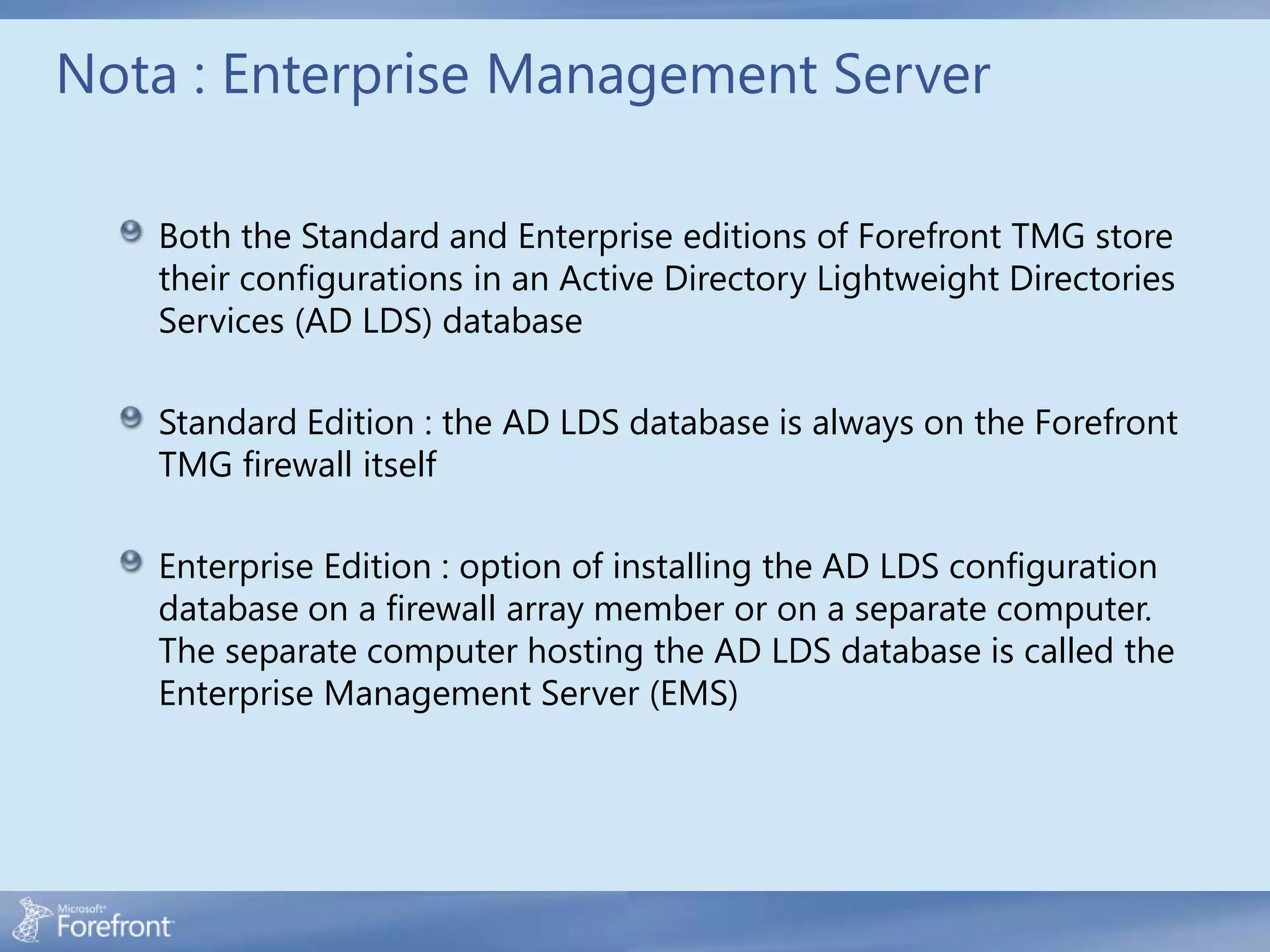 Nota : Enterprise Management Server

   Both the Standard and Enterprise editions of Forefront TMG store
   their configurations in an Active Directory Lightweight Directories
   Services (AD LDS) database

   Standard Edition : the AD LDS database is always on the Forefront
   TMG firewall itself

   Enterprise Edition : option of installing the AD LDS configuration
   database on a firewall array member or on a separate computer.
   The separate computer hosting the AD LDS database is called the
   Enterprise Management Server (EMS)
 