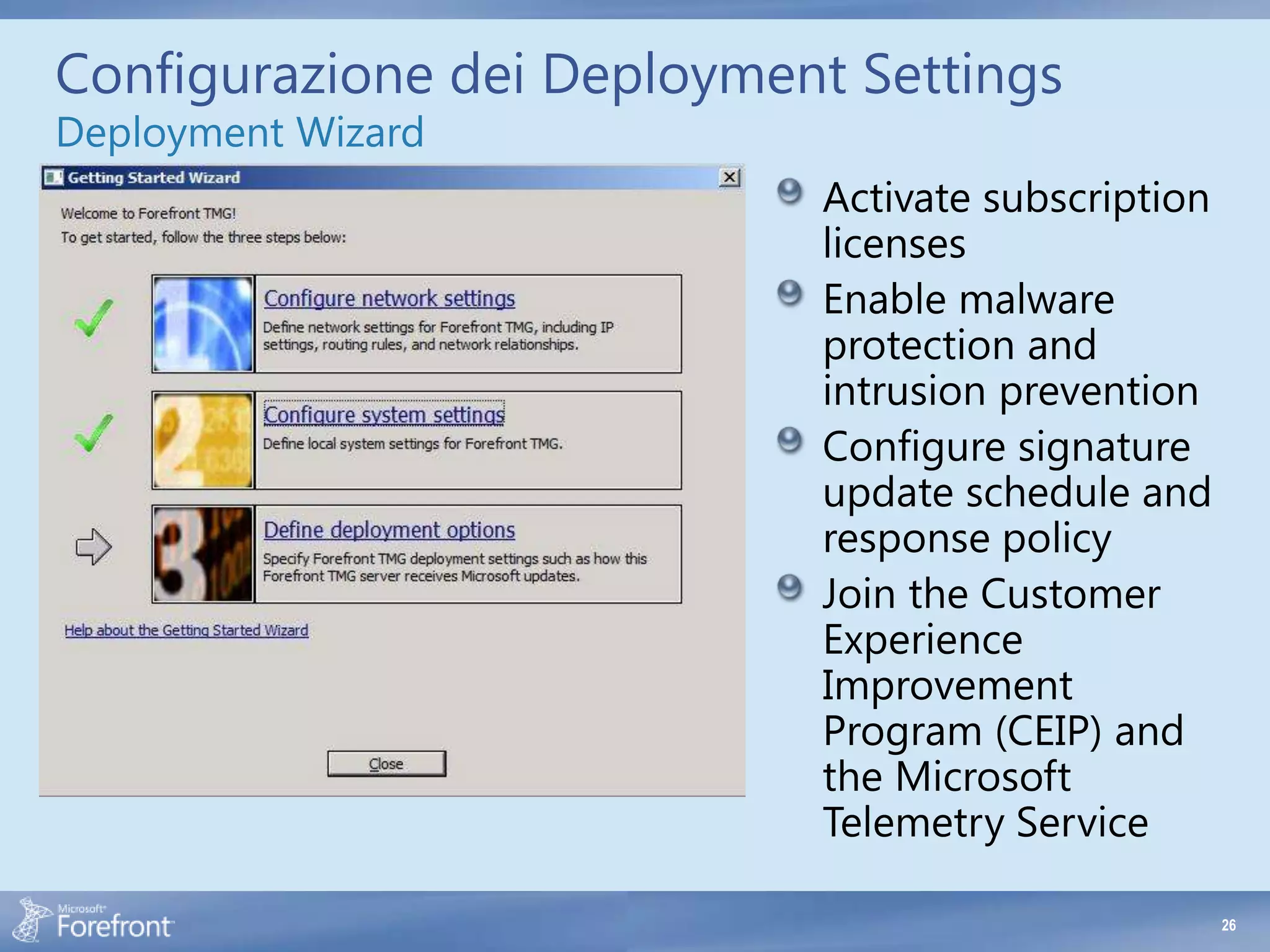 Configurazione dei Deployment Settings
Deployment Wizard
                            Activate subscription
                            licenses
                            Enable malware
                            protection and
                            intrusion prevention
                            Configure signature
                            update schedule and
                            response policy
                            Join the Customer
                            Experience
                            Improvement
                            Program (CEIP) and
                            the Microsoft
                            Telemetry Service

                                                    26
 