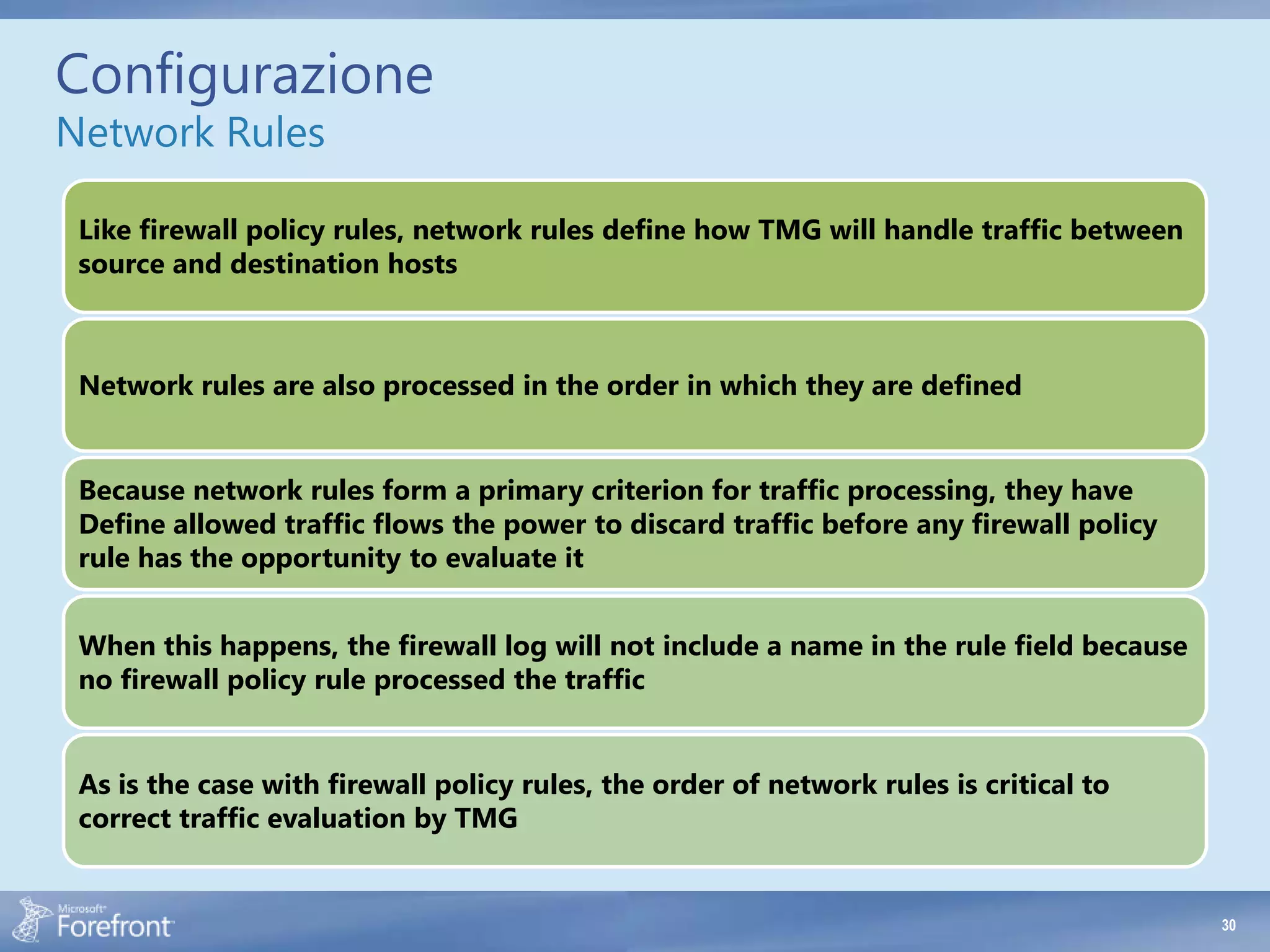 Configurazione
Network Rules

 Like firewall policy rules, network rules define how TMG will handle traffic between
 source and destination hosts



 Network rules are also processed in the order in which they are defined


 Because network rules form a primary criterion for traffic processing, they have
 Define allowed traffic flows the power to discard traffic before any firewall policy
 rule has the opportunity to evaluate it


 When this happens, the firewall log will not include a name in the rule field because
 no firewall policy rule processed the traffic


 As is the case with firewall policy rules, the order of network rules is critical to
 correct traffic evaluation by TMG


                                                                                         30
 